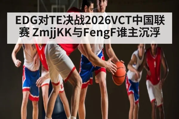 EDG对TE决战2026VCT中国联赛 ZmjjKK与FengF谁主沉浮